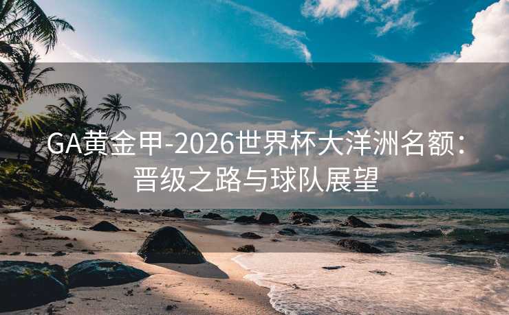 GA黄金甲-2026世界杯大洋洲名额：晋级之路与球队展望