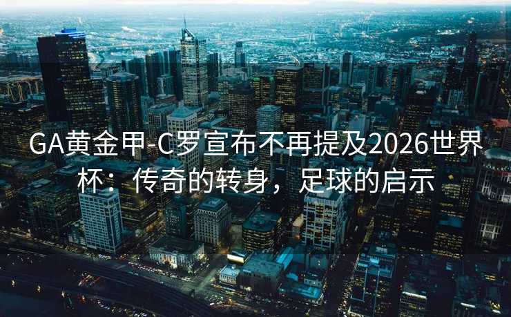 GA黄金甲-C罗宣布不再提及2026世界杯：传奇的转身，足球的启示