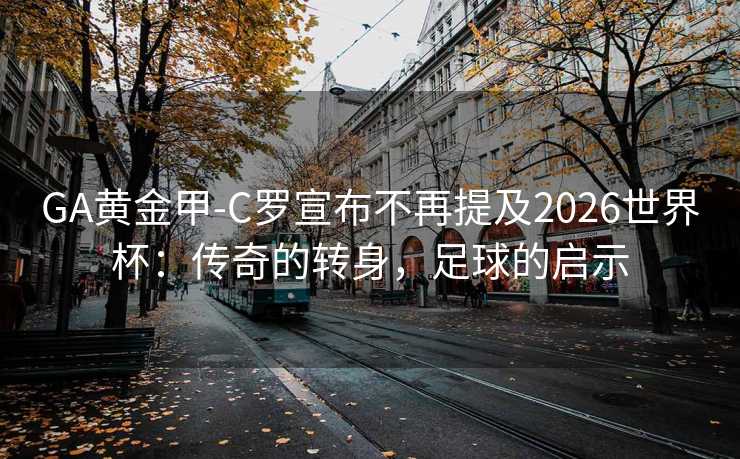 GA黄金甲-C罗宣布不再提及2026世界杯：传奇的转身，足球的启示