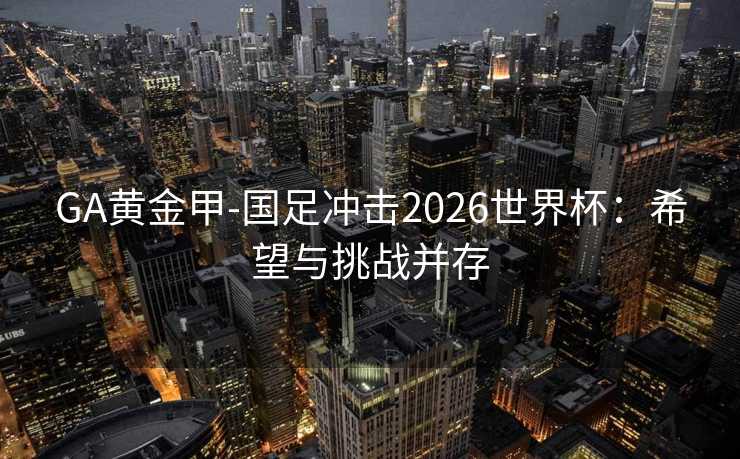 GA黄金甲-国足冲击2026世界杯：希望与挑战并存